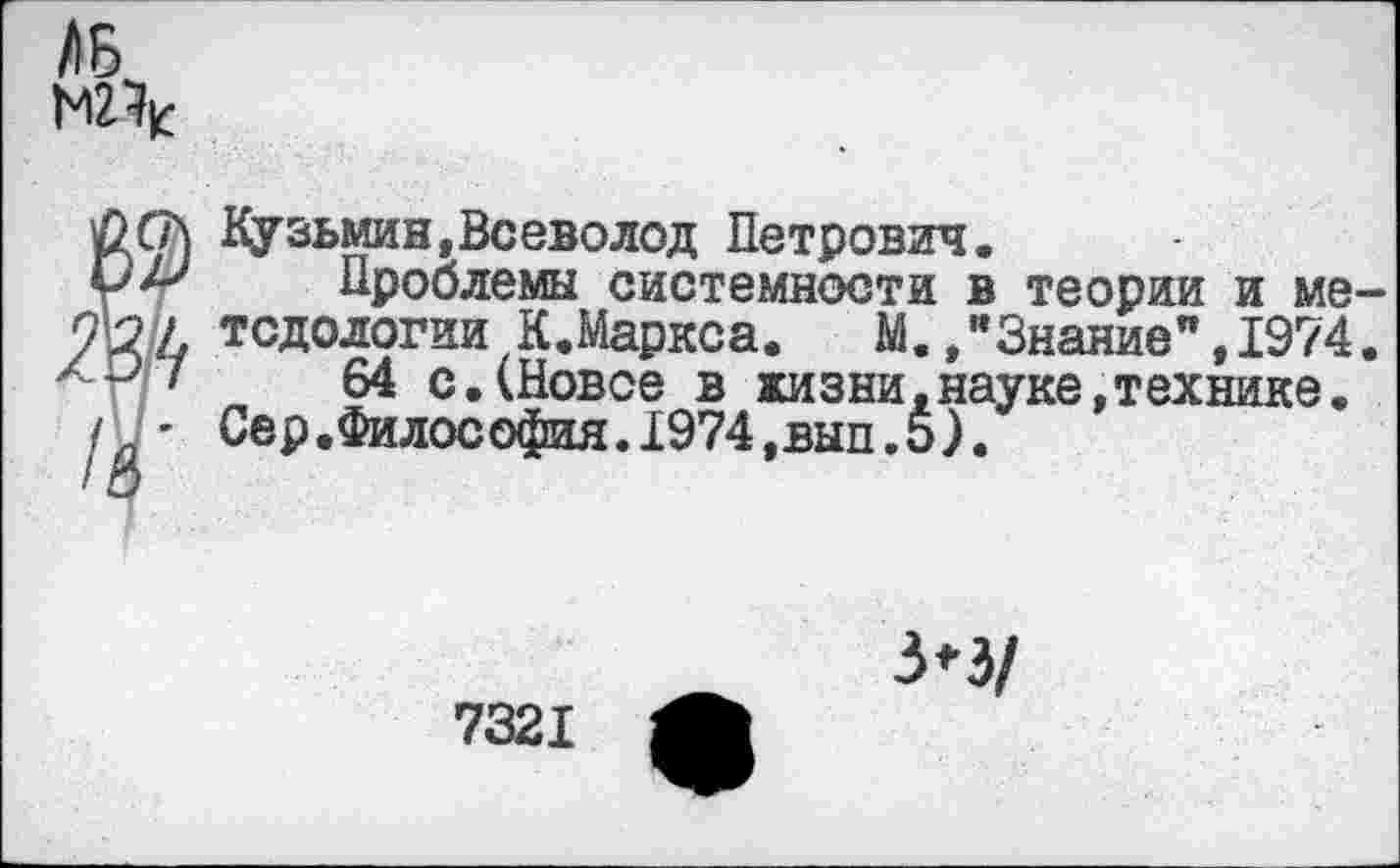 ﻿/I Б,
Л Кузьмин,Всеволод Петрович.
Проблемы системности в теории и ме-/ тсдологии К.Маркса. М. /Знание”,1974. >	64 с.(Новое в жизни,науке,технике.
* Сер.Философия.1974,вып.5).
7321
3*3/